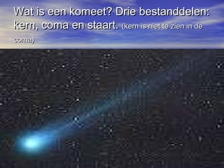 Wat is een komeet? Drie bestanddelen:Wat is een komeet? Drie bestanddelen:
kern, coma en staart.kern, coma en staart. (kern is niet te zien in de(kern is niet te zien in de
coma)coma)
 