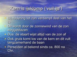 Kern is ijsklomp (‘vuil ijs’)Kern is ijsklomp (‘vuil ijs’)
• Bij nadering tot zon verdampt deel van hetBij nadering tot zon verdampt deel van het
ijsijs
• Dit wordt door de zonnewind van de zonDit wordt door de zonnewind van de zon
weggeblazenweggeblazen
• Dus: de staart wijst altijd van de zon afDus: de staart wijst altijd van de zon af
• Ook gruis komt los van de kern en dit vultOok gruis komt los van de kern en dit vult
langzamerhand de baanlangzamerhand de baan
• Perseïden al bekend sinds ca. 800 naPerseïden al bekend sinds ca. 800 na
Chr.Chr.
 