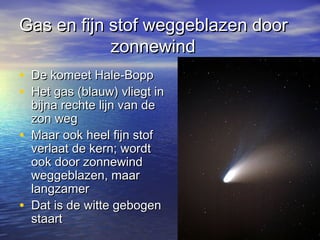 Gas en fijn stof weggeblazen doorGas en fijn stof weggeblazen door
zonnewindzonnewind
• De komeet Hale-BoppDe komeet Hale-Bopp
• Het gas (blauw) vliegt inHet gas (blauw) vliegt in
bijna rechte lijn van debijna rechte lijn van de
zon wegzon weg
• Maar ook heel fijn stofMaar ook heel fijn stof
verlaat de kern; wordtverlaat de kern; wordt
ook door zonnewindook door zonnewind
weggeblazen, maarweggeblazen, maar
langzamerlangzamer
• Dat is de witte gebogenDat is de witte gebogen
staartstaart
 