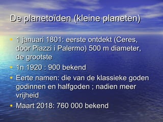 De planetoïden (kleine planeten)De planetoïden (kleine planeten)
• 1 januari 1801: eerste ontdekt (Ceres,1 januari 1801: eerste ontdekt (Ceres,
door Piazzi i Palermo) 500 m diameter,door Piazzi i Palermo) 500 m diameter,
de grootstede grootste
• 1n 1920 : 900 bekend1n 1920 : 900 bekend
• Eerte namen: die van de klassieke godenEerte namen: die van de klassieke goden
godinnen en halfgoden ; nadien meergodinnen en halfgoden ; nadien meer
vrijheidvrijheid
• Maart 2018: 760 000 bekendMaart 2018: 760 000 bekend
 