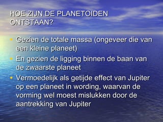 HOE ZIJN DE PLANETOIDENHOE ZIJN DE PLANETOIDEN
ONTSTAAN?ONTSTAAN?
• Gezien de totale massa (ongeveer die vanGezien de totale massa (ongeveer die van
een kleine planeet)een kleine planeet)
• En gezien de ligging binnen de baan vanEn gezien de ligging binnen de baan van
de zwaarste planeetde zwaarste planeet
• Vermoedelijk als getijde effect van JupiterVermoedelijk als getijde effect van Jupiter
op een planeet in wording, waarvan deop een planeet in wording, waarvan de
vorming wel moest mislukken door devorming wel moest mislukken door de
aantrekking van Jupiteraantrekking van Jupiter
 