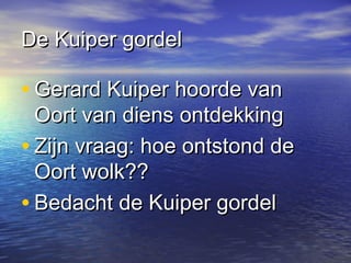 De Kuiper gordelDe Kuiper gordel
• Gerard Kuiper hoorde vanGerard Kuiper hoorde van
Oort van diens ontdekkingOort van diens ontdekking
• Zijn vraag: hoe ontstond deZijn vraag: hoe ontstond de
Oort wolk??Oort wolk??
• Bedacht de Kuiper gordelBedacht de Kuiper gordel
 