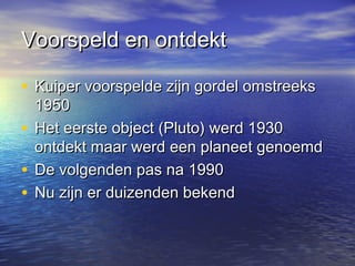 Voorspeld en ontdektVoorspeld en ontdekt
• Kuiper voorspelde zijn gordel omstreeksKuiper voorspelde zijn gordel omstreeks
19501950
• Het eerste object (Pluto) werd 1930Het eerste object (Pluto) werd 1930
ontdekt maar werd een planeet genoemdontdekt maar werd een planeet genoemd
• De volgenden pas na 1990De volgenden pas na 1990
• Nu zijn er duizenden bekendNu zijn er duizenden bekend
 