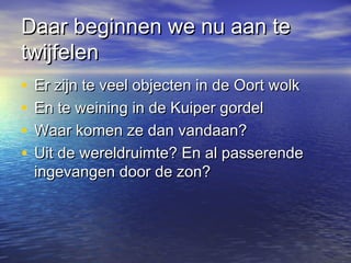 Daar beginnen we nu aan teDaar beginnen we nu aan te
twijfelentwijfelen
• Er zijn te veel objecten in de Oort wolkEr zijn te veel objecten in de Oort wolk
• En te weining in de Kuiper gordelEn te weining in de Kuiper gordel
• Waar komen ze dan vandaan?Waar komen ze dan vandaan?
• Uit de wereldruimte? En al passerendeUit de wereldruimte? En al passerende
ingevangen door de zon?ingevangen door de zon?
 