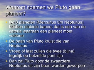 Waarom noemen we Pluto geenWaarom noemen we Pluto geen
planeet?planeet?
• De 8 planeten (Mercurius t/m Neptunus)De 8 planeten (Mercurius t/m Neptunus)
hebben stabiele banen; dat is een van dehebben stabiele banen; dat is een van de
criteria waaraan een planeet moetcriteria waaraan een planeet moet
voldoenvoldoen
• De baan van Pluto kruist die vanDe baan van Pluto kruist die van
NeptunusNeptunus
• Vroeg of laat zullen die twee (bijna)Vroeg of laat zullen die twee (bijna)
tegelijk op hetzelfde punt zijntegelijk op hetzelfde punt zijn
• Dan zal Pluto door de zwaardereDan zal Pluto door de zwaardere
Neptunus uit zijn baan worden geworpenNeptunus uit zijn baan worden geworpen
 