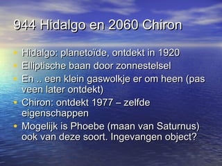 944 Hidalgo en 2060 Chiron944 Hidalgo en 2060 Chiron
• Hidalgo: planetoïde, ontdekt in 1920Hidalgo: planetoïde, ontdekt in 1920
• Elliptische baan door zonnestelselElliptische baan door zonnestelsel
• En .. een klein gaswolkje er om heen (pasEn .. een klein gaswolkje er om heen (pas
veen later ontdekt)veen later ontdekt)
• Chiron: ontdekt 1977 – zelfdeChiron: ontdekt 1977 – zelfde
eigenschappeneigenschappen
• Mogelijk is Phoebe (maan van Saturnus)Mogelijk is Phoebe (maan van Saturnus)
ook van deze soort. Ingevangen object?ook van deze soort. Ingevangen object?
 