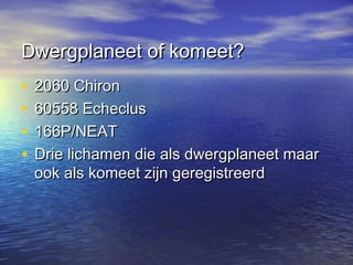Dwergplaneet of komeet?Dwergplaneet of komeet?
• 2060 Chiron2060 Chiron
• 60558 Echeclus60558 Echeclus
• 166P/NEAT166P/NEAT
• Drie lichamen die als dwergplaneet maarDrie lichamen die als dwergplaneet maar
ook als komeet zijn geregistreerdook als komeet zijn geregistreerd
 