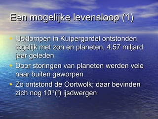 Een mogelijke levensloop (1)Een mogelijke levensloop (1)
• IJsklompen in Kuipergordel ontstondenIJsklompen in Kuipergordel ontstonden
tegelijk met zon en planeten, 4.57 miljardtegelijk met zon en planeten, 4.57 miljard
jaar geledenjaar geleden
• Door storingen van planeten werden veleDoor storingen van planeten werden vele
naar buiten geworpennaar buiten geworpen
• Zo ontstond de Oortwolk; daar bevindenZo ontstond de Oortwolk; daar bevinden
zich nog 10zich nog 101212
(!) ijsdwergen(!) ijsdwergen
 