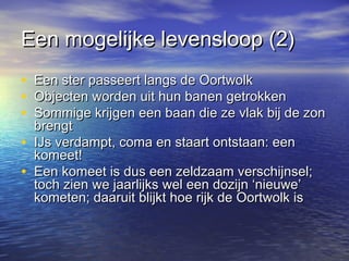 Een mogelijke levensloop (2)Een mogelijke levensloop (2)
• Een ster passeert langs de OortwolkEen ster passeert langs de Oortwolk
• Objecten worden uit hun banen getrokkenObjecten worden uit hun banen getrokken
• Sommige krijgen een baan die ze vlak bij de zonSommige krijgen een baan die ze vlak bij de zon
brengtbrengt
• IJs verdampt, coma en staart ontstaan: eenIJs verdampt, coma en staart ontstaan: een
komeet!komeet!
• Een komeet is dus een zeldzaam verschijnsel;Een komeet is dus een zeldzaam verschijnsel;
toch zien we jaarlijks wel een dozijn ‘nieuwe’toch zien we jaarlijks wel een dozijn ‘nieuwe’
kometen; daaruit blijkt hoe rijk de Oortwolk iskometen; daaruit blijkt hoe rijk de Oortwolk is
 