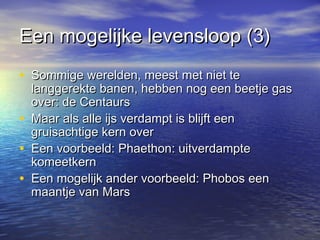 Een mogelijke levensloop (3)Een mogelijke levensloop (3)
• Sommige werelden, meest met niet teSommige werelden, meest met niet te
langgerekte banen, hebben nog een beetje gaslanggerekte banen, hebben nog een beetje gas
over: de Centaursover: de Centaurs
• Maar als alle ijs verdampt is blijft eenMaar als alle ijs verdampt is blijft een
gruisachtige kern overgruisachtige kern over
• Een voorbeeld: Phaethon: uitverdampteEen voorbeeld: Phaethon: uitverdampte
komeetkernkomeetkern
• Een mogelijk ander voorbeeld: Phobos eenEen mogelijk ander voorbeeld: Phobos een
maantje van Marsmaantje van Mars
 
