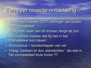 Een zeer recente ontdekkingEen zeer recente ontdekking
• September-oktober 2017: indringer van buitenSeptember-oktober 2017: indringer van buiten
het zonnestelselhet zonnestelsel
• Vloog met meer dan 60 km/sec langs de zonVloog met meer dan 60 km/sec langs de zon
• Die snelheid maakte dat hij niet in hetDie snelheid maakte dat hij niet in het
zonnestelsel kon blijvenzonnestelsel kon blijven
• Oumuamua = boodschapper van verOumuamua = boodschapper van ver
• Vraag: bestaan er dus ‘planetoïden’ die niet inVraag: bestaan er dus ‘planetoïden’ die niet in
het zonnestelsel thuis horen ??het zonnestelsel thuis horen ??
 