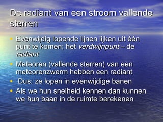 De radiant van een stroom vallendeDe radiant van een stroom vallende
sterrensterren
• Evenwijdig lopende lijnen lijken uit éénEvenwijdig lopende lijnen lijken uit één
punt te komen; hetpunt te komen; het verdwijnpuntverdwijnpunt – de– de
radiantradiant
• Meteoren (vallende sterren) van eenMeteoren (vallende sterren) van een
meteorenzwerm hebben een radiantmeteorenzwerm hebben een radiant
• Dus: ze lopen in evenwijdige banenDus: ze lopen in evenwijdige banen
• Als we hun snelheid kennen dan kunnenAls we hun snelheid kennen dan kunnen
we hun baan in de ruimte berekenenwe hun baan in de ruimte berekenen
 