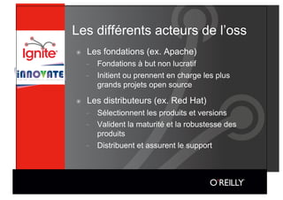 Les différents acteurs de l’oss
๏    Les fondations (ex. Apache)
     -    Fondations à but non lucratif
     -    Initient ou prennent en charge les plus
          grands projets open source

๏    Les distributeurs (ex. Red Hat)
     -    Sélectionnent les produits et versions
     -    Valident la maturité et la robustesse des
          produits
     -    Distribuent et assurent le support
 