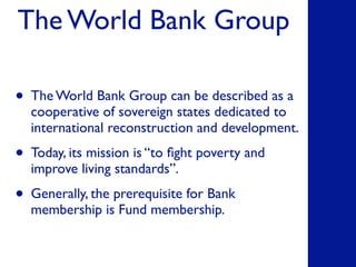 The World Bank Group
• The World Bank Group can be described as a
cooperative of sovereign states dedicated to
international reconstruction and development.
• Today, its mission is “to ﬁght poverty and
improve living standards”.
• Generally, the prerequisite for Bank
membership is Fund membership.
 