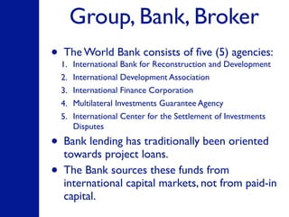 Group, Bank, Broker
• The World Bank consists of ﬁve (5) agencies:
1. International Bank for Reconstruction and Development
2. International Development Association
3. International Finance Corporation
4. Multilateral Investments Guarantee Agency
5. International Center for the Settlement of Investments
Disputes
• Bank lending has traditionally been oriented
towards project loans.
• The Bank sources these funds from
international capital markets, not from paid-in
capital.
 