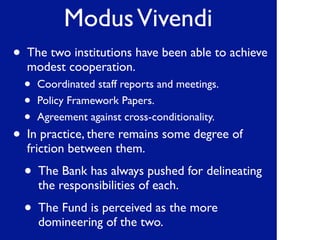 ModusVivendi
• The two institutions have been able to achieve
modest cooperation.
• Coordinated staff reports and meetings.
• Policy Framework Papers.
• Agreement against cross-conditionality.
• In practice, there remains some degree of
friction between them.
• The Bank has always pushed for delineating
the responsibilities of each.
• The Fund is perceived as the more
domineering of the two.
 