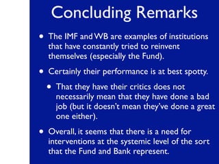 Concluding Remarks
• The IMF and WB are examples of institutions
that have constantly tried to reinvent
themselves (especially the Fund).
• Certainly their performance is at best spotty.
• That they have their critics does not
necessarily mean that they have done a bad
job (but it doesn’t mean they’ve done a great
one either).
• Overall, it seems that there is a need for
interventions at the systemic level of the sort
that the Fund and Bank represent.
 
