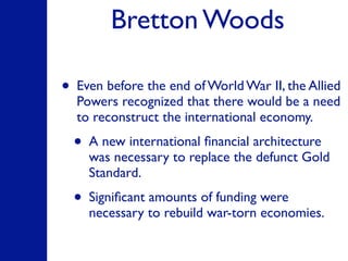Bretton Woods
• Even before the end of World War II, the Allied
Powers recognized that there would be a need
to reconstruct the international economy.
• A new international ﬁnancial architecture
was necessary to replace the defunct Gold
Standard.
• Signiﬁcant amounts of funding were
necessary to rebuild war-torn economies.
 