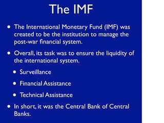 The IMF
• The International Monetary Fund (IMF) was
created to be the institution to manage the
post-war ﬁnancial system.
• Overall, its task was to ensure the liquidity of
the international system.
• Surveillance
• Financial Assistance
• Technical Assistance
• In short, it was the Central Bank of Central
Banks.
 
