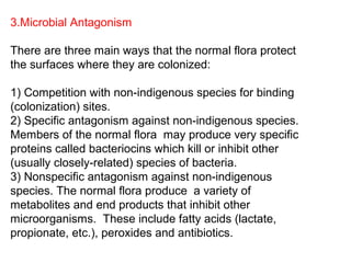 3.Microbial Antagonism
There are three main ways that the normal flora protect
the surfaces where they are colonized:
1) Competition with non-indigenous species for binding
(colonization) sites.
2) Specific antagonism against non-indigenous species.
Members of the normal flora may produce very specific
proteins called bacteriocins which kill or inhibit other
(usually closely-related) species of bacteria.
3) Nonspecific antagonism against non-indigenous
species. The normal flora produce a variety of
metabolites and end products that inhibit other
microorganisms. These include fatty acids (lactate,
propionate, etc.), peroxides and antibiotics.
 