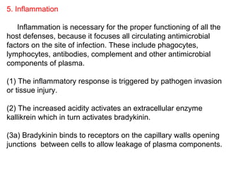 5. Inflammation
Inflammation is necessary for the proper functioning of all the
host defenses, because it focuses all circulating antimicrobial
factors on the site of infection. These include phagocytes,
lymphocytes, antibodies, complement and other antimicrobial
components of plasma.
(1) The inflammatory response is triggered by pathogen invasion
or tissue injury.
(2) The increased acidity activates an extracellular enzyme
kallikrein which in turn activates bradykinin.
(3a) Bradykinin binds to receptors on the capillary walls opening
junctions between cells to allow leakage of plasma components.
 
