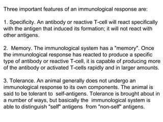 Three important features of an immunological response are:
1. Specificity. An antibody or reactive T-cell will react specifically
with the antigen that induced its formation; it will not react with
other antigens.
2. Memory. The immunological system has a "memory". Once
the immunological response has reacted to produce a specific
type of antibody or reactive T-cell, it is capable of producing more
of the antibody or activated T-cells rapidly and in larger amounts.
3. Tolerance. An animal generally does not undergo an
immunological response to its own components. The animal is
said to be tolerant to self-antigens. Tolerance is brought about in
a number of ways, but basically the immunological system is
able to distinguish "self" antigens from "non-self" antigens.
 