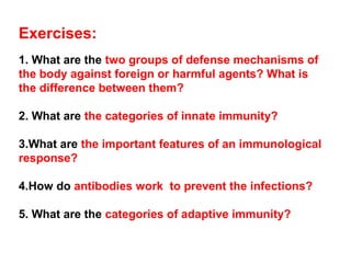 Exercises:
1. What are the two groups of defense mechanisms of
the body against foreign or harmful agents? What is
the difference between them?
2. What are the categories of innate immunity?
3.What are the important features of an immunological
response?
4.How do antibodies work to prevent the infections?
5. What are the categories of adaptive immunity?
 