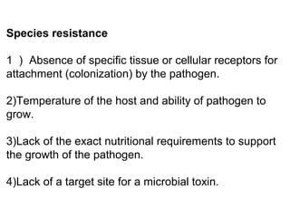 Species resistance
1 ） Absence of specific tissue or cellular receptors for
attachment (colonization) by the pathogen.
2)Temperature of the host and ability of pathogen to
grow.
3)Lack of the exact nutritional requirements to support
the growth of the pathogen.
4)Lack of a target site for a microbial toxin.
 