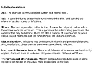Individual resistance
Age. The changes in immunological system and normal flora .
Sex. It could be due to anatomical structure related to sex , and possibly the
effects of sex hormones on infections.
Stress. The best explanation is that in time of stress the output of cortisone from
the adrenal cortex is increased. This suppresses the inflammatory processes .the
overall effect may be harmful. There are also a number of relationships between
stress-related hormones and the functioning of the immune defenses.
Diet, malnutrition. Infections may be linked with vitamin and protein deficiencies.
Also, overfed and obese animals are more susceptible to infection.
Intercurrent disease or trauma. The normal defenses of an animal are impaired by
organic diseases such as leukemia, Hodgkin's disease, diabetes, AIDS, etc.
Therapy against other diseases. Modern therapeutic procedures used in some
diseases can render an individual more susceptible to infection.
 