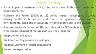 Impact Funding
➢ Social impact investments (SIIs) aim to achieve both social goals and
financial returns.
➢ Freireich and Fulton (2009, p. 11) define impact investing as ‘actively
placing capital in businesses and funds that generate social and/or
environmental good and at least return nominal principal to the investor.’
➢ A more precise definition of SIIs was ideated by O’Donohoe et al. (2010)
who recognized a list of features for SIIs. They focus on:
• the provision of capital;
• the intention to generate social impact;
• the measurement of social impact; and
• the return expectation
 
