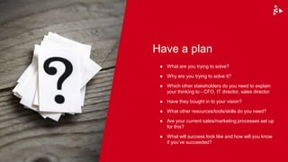 Have a plan
● What are you trying to solve?
● Why are you trying to solve it?
● Which other stakeholders do you need to explain
your thinking to - CFO, IT director, sales director
● Have they bought in to your vision?
● What other resources/tools/skills do you need?
● Are your current sales/marketing processes set up
for this?
● What will success look like and how will you know
if you’ve succeeded?
 