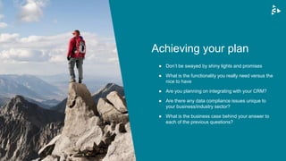 ● Don’t be swayed by shiny lights and promises
● What is the functionality you really need versus the
nice to have
● Are you planning on integrating with your CRM?
● Are there any data compliance issues unique to
your business/industry sector?
● What is the business case behind your answer to
each of the previous questions?
Achieving your plan
 