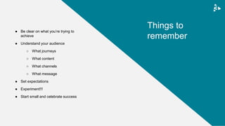 ● Be clear on what you’re trying to
achieve
● Understand your audience
○ What journeys
○ What content
○ What channels
○ What message
● Set expectations
● Experiment!!!
● Start small and celebrate success
Things to
remember
 