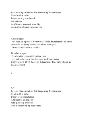 Person–Organization Fit Screening Techniques
Text in this color
Behaviorally anchored
interviews
Applicants recount specific
examples of past experiences
Advantages:
Focuses on specific behaviors Valid Supplement to other
methods Validity increases when multiple
interviewers score results
Disadvantages:
Deals with recounted rather than
actual behaviors Can be slow and expensive
Copyright © 2013 Pearson Education, Inc. publishing as
Prentice Hall
*
5-*
Person–Organization Fit Screening Techniques
Text in this color
Behavioral simulation
Applicants engage in
role-playing exercise
while observed by screeners
 
