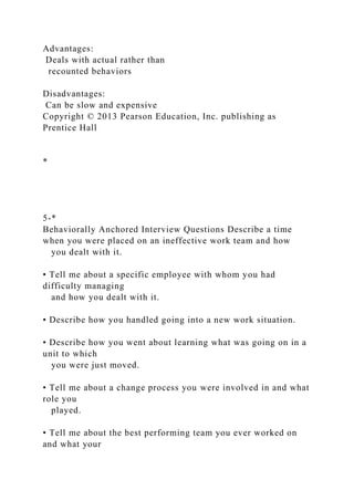 Advantages:
Deals with actual rather than
recounted behaviors
Disadvantages:
Can be slow and expensive
Copyright © 2013 Pearson Education, Inc. publishing as
Prentice Hall
*
5-*
Behaviorally Anchored Interview Questions Describe a time
when you were placed on an ineffective work team and how
you dealt with it.
• Tell me about a specific employee with whom you had
difficulty managing
and how you dealt with it.
• Describe how you handled going into a new work situation.
• Describe how you went about learning what was going on in a
unit to which
you were just moved.
• Tell me about a change process you were involved in and what
role you
played.
• Tell me about the best performing team you ever worked on
and what your
 