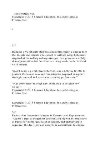 contribution was.
Copyright © 2013 Pearson Education, Inc. publishing as
Prentice Hall
*
5-*
Building a Vocabulary Removal and replacement: a change tool
that targets individuals who cannot or will not adopt behaviors
required of the redesigned organization Fair process: a widely
shared perception that decisions are being made on the basis of
valid criteria
“Don’t count on workforce reductions and employee layoffs to
produce the human resource competencies required to support
strategic renewal and sustain outstanding performance.”
“It is often easier to teach new skills than to develop new
values.”
Copyright © 2013 Pearson Education, Inc. publishing as
Prentice Hall
Copyright © 2013 Pearson Education, Inc. publishing as
Prentice Hall
5-*
Factors that Determine Fairness in Removal and Replacement
“Unless Talent Management decisions are viewed by employees
as being fair in process, valid in content, and appropriate in
sequence, the decisions can undermine commitment to change
 