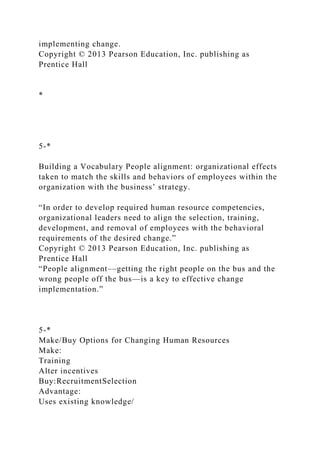 implementing change.
Copyright © 2013 Pearson Education, Inc. publishing as
Prentice Hall
*
5-*
Building a Vocabulary People alignment: organizational effects
taken to match the skills and behaviors of employees within the
organization with the business’ strategy.
“In order to develop required human resource competencies,
organizational leaders need to align the selection, training,
development, and removal of employees with the behavioral
requirements of the desired change.”
Copyright © 2013 Pearson Education, Inc. publishing as
Prentice Hall
“People alignment––getting the right people on the bus and the
wrong people off the bus—is a key to effective change
implementation.”
5-*
Make/Buy Options for Changing Human Resources
Make:
Training
Alter incentives
Buy:RecruitmentSelection
Advantage:
Uses existing knowledge/
 