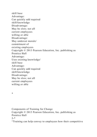 skill base
Advantage:
Can quickly add required
skill/knowledge
Disadvantage:
May be slow; not all
current employees
willing or able
Disadvantage:
May undercut morale/
commitment of
existing employees
Copyright © 2013 Pearson Education, Inc. publishing as
Prentice Hall
Advantage:
Uses existing knowledge/
skill base
Advantage:
Can quickly add required
skill/knowledge
Disadvantage:
May be slow; not all
current employees
willing or able
*
Components of Training for Change
Copyright © 2013 Pearson Education, Inc. publishing as
Prentice Hall
5-*
“Training can help convey to employees how their competitive
 