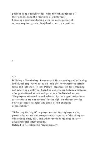 position long enough to deal with the consequences of
their actions (and the reactions of employees).
Learning about and dealing with the consequence of
actions requires greater length of tenure in a position.
*
5-*
Building a Vocabulary Person–task fit: screening and selecting
individual employees based on their ability to perform certain
tasks and full specific jobs Person–organization fit: screening
and selecting employees based on congruence between patterns
of organizational values and patterns of individual values
“Employees attracted to and selected by the organization in an
earlier phase are not necessarily the right employees for the
newly defined strategies and goals of the changing
organization.”
“Selecting the ‘right’ employees—that is, employees who
possess the values and competencies required of the change—
will reduce time, cost, and other revenues required in later
developmental interventions.”
Related to Selecting the “right person”:
 