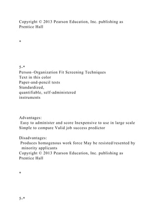 Copyright © 2013 Pearson Education, Inc. publishing as
Prentice Hall
*
5-*
Person–Organization Fit Screening Techniques
Text in this color
Paper-and-pencil tests
Standardized,
quantifiable, self-administered
instruments
Advantages:
Easy to administer and score Inexpensive to use in large scale
Simple to compare Valid job success predictor
Disadvantages:
Produces homogenous work force May be resisted/resented by
minority applicants
Copyright © 2013 Pearson Education, Inc. publishing as
Prentice Hall
*
5-*
 