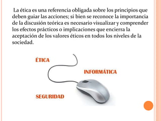 La ética es una referencia obligada sobre los principios que
deben guiar las acciones; si bien se reconoce la importancia
de la discusión teórica es necesario visualizar y comprender
los efectos prácticos o implicaciones que encierra la
aceptación de los valores éticos en todos los niveles de la
sociedad.
 