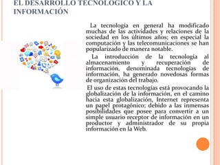 EL DESARROLLO TECNOLÓGICO Y LA
INFORMACIÓN
La tecnología en general ha modificado
muchas de las actividades y relaciones de la
sociedad en los últimos años; en especial la
computación y las telecomunicaciones se han
popularizado de manera notable.
La introducción de la tecnología al
almacenamiento y recuperación de
información, denominada tecnologías de
información, ha generado novedosas formas
de organización del trabajo.
El uso de estas tecnologías está provocando la
globalización de la información, en el camino
hacia esta globalización, Internet representa
un papel protagónico; debido a las inmensas
posibilidades que posee para convertir a un
simple usuario receptor de información en un
productor y administrador de su propia
información en la Web.
 