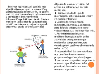 Internet representa el cambio más
significativo en cuanto a la creación y
distribución de información, ya que es
una red descomunal capaz de almacenar
y propiciar el intercambio de
información prácticamente sin límites;
nunca en la historia de la humanidad
existió un sistema semejante capaz de
ofrecer tal grado de interactividad.
Algunas de las características del
acceso a la información por este
medio son:
Fácil acceso a todo tipo de
información, sobre cualquier tema y
en cualquier formato.
Canales de comunicación
inmediata, sincrónica y asíncrona,
para difundir información como
videoconferencias, los blogs y las wiki.
Automatización de tareas,
mediante la programación de las
actividades que queremos que
realicen las computadoras, que
constituyen el cerebro y el corazón de
todas las TIC.
Interactividad. Las computadoras
nos permiten interactuar con
programas de gestión, videojuegos.
Instrumento cognitivo que potencia
nuestras capacidades mentales y
permite el desarrollo de nuevas
maneras de pensar.
 