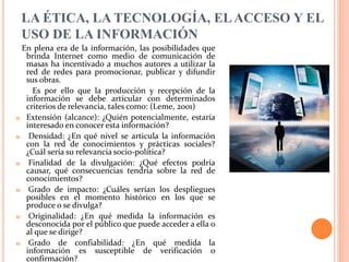 LA ÉTICA, LA TECNOLOGÍA, ELACCESO Y EL
USO DE LA INFORMACIÓN
En plena era de la información, las posibilidades que
brinda Internet como medio de comunicación de
masas ha incentivado a muchos autores a utilizar la
red de redes para promocionar, publicar y difundir
sus obras.
Es por ello que la producción y recepción de la
información se debe articular con determinados
criterios de relevancia, tales como: (Leme, 2001)
₪ Extensión (alcance): ¿Quién potencialmente, estaría
interesado en conocer esta información?
₪ Densidad: ¿En qué nivel se articula la información
con la red de conocimientos y prácticas sociales?
¿Cuál sería su relevancia socio-política?
₪ Finalidad de la divulgación: ¿Qué efectos podría
causar, qué consecuencias tendría sobre la red de
conocimientos?
₪ Grado de impacto: ¿Cuáles serían los despliegues
posibles en el momento histórico en los que se
produce o se divulga?
₪ Originalidad: ¿En qué medida la información es
desconocida por el público que puede acceder a ella o
al que se dirige?
₪ Grado de confiabilidad: ¿En qué medida la
información es susceptible de verificación o
confirmación?
 