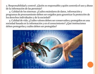 3. Responsabilidad y control: ¿Quién es responsable y quién controla el uso y abuso
de la información de las personas?
4. Calidad de los sistemas: ¿Cuáles estándares de datos, información y
programas de procesamiento deben ser exigidos para garantizar la protección de
los derechos individuales y de la sociedad?
5. Calidad de vida: ¿Cuáles valores deben ser conservados y protegidos en una
sociedad basada en la información y en el conocimiento? ¿Qué instituciones
deben protegerlas y cuáles deben ser protegidas?
 