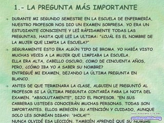 1.- LA PREGUNTA MÁS IMPORTANTE DURANTE MI SEGUNDO SEMESTRE EN LA ESCUELA DE ENFERMERÍA, NUESTRO PROFESOR NOS DIO UN EXAMEN SORPRESA. YO ERA UN ESTUDIANTE CONSCIENTE Y LEÍ RÁPIDAMENTE TODAS LAS PREGUNTAS, HASTA QUE LEÍ LA ULTIMA: "¿CUÁL ES EL NOMBRE DE LA MUJER QUE LIMPIA LA ESCUELA?” SEGURAMENTE ESTO ERA ALGÚN TIPO DE BROMA. YO HABÍA VISTO MUCHAS VECES A LA MUJER QUE LIMPIABA LA ESCUELA. ELLA ERA ALTA, CABELLO OSCURO, COMO DE CINCUENTA AÑOS, PERO, ¿CÓMO IBA YO A SABER SU NOMBRE? ENTREGUÉ MI EXAMEN, DEJANDO LA ÚLTIMA PREGUNTA EN BLANCO. ANTES DE QUE TERMINARA LA CLASE, ALGUIEN LE PREGUNTÓ AL PROFESOR SI LA ÚLTIMA PREGUNTA CONTARÍA PARA LA NOTA DEL EXAMEN. "ABSOLUTAMENTE", DIJO EL PROFESOR. "EN SUS CARRERAS USTEDES CONOCERÁN MUCHAS PERSONAS. TODAS SON IMPORTANTES. ELLOS MERECEN SU ATENCIÓN Y CUIDADO, AUNQUE SOLO LES SONRÍAN DIGAN: '¡HOLA!'" NUNCA OLVIDÉ ESA LECCIÓN. TAMBIÉN APRENDÍ QUE SU NOMBRE ERA DOROTHY. TODOS SOMOS IMPORTANTES 