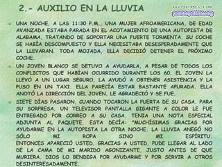 2.- AUXILIO EN LA LLUVIA UNA NOCHE, A LAS 11:30 P.M., UNA MUJER AFROAMERICANA, DE EDAD AVANZADA ESTABA PARADA EN EL ACOTAMIENTO DE UNA AUTOPISTA DE ALABAMA, TRATANDO DE SOPORTAR UNA FUERTE TORMENTA. SU COCHE SE HABÍA DESCOMPUESTO Y ELLA NECESITABA DESESPERADAMENTE QUE LA LLEVARAN. TODA MOJADA, ELLA DECIDIÓ DETENER EL PRÓXIMO COCHE.  UN JOVEN BLANCO SE DETUVO A AYUDARLA, A PESAR DE TODOS LOS CONFLICTOS QUE HABÍAN OCURRIDO DURANTE LOS 60. EL JOVEN LA LLEVÓ A UN LUGAR SEGURO, LA AYUDÓ A OBTENER ASISTENCIA Y LA PUSO EN UN TAXI. ELLA PARECÍA ESTAR BASTANTE APURADA. ELLA ANOTÓ LA DIRECCIÓN DEL JOVEN, LE AGRADECIÓ Y SE FUE. SIETE DÍAS PASARON, CUANDO TOCARON LA PUERTA DE SU CASA. PARA SU SORPRESA, UN TELEVISOR PANTALLA GIGANTE A COLOR LE FUE ENTREGADO POR CORREO A SU CASA. TENIA UNA NOTA ESPECIAL ADJUNTA AL PAQUETE. ESTA DECÍA: "MUCHÍSIMAS GRACIAS POR AYUDARME EN LA AUTOPISTA LA OTRA NOCHE. LA LLUVIA ANEGÓ NO SÓLO MI ROPA SINO MI ESPÍRITU. ENTONCES APARECIÓ USTED. GRACIAS A USTED, PUDE LLEGAR AL LADO DE LA CAMA DE MI MARIDO AGONIZANTE, JUSTO ANTES DE QUE MURIERA. DIOS LO BENDIGA POR AYUDARME Y POR SERVIR A OTROS DESINTERESADAMENTE. SINCERAMENTE: LA SEÑORA DE NAT KING COLE." NO ESPERES NADA A CAMBIO Y LO RECIBIRÁS 