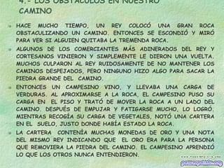 4.- LOS OBSTÁCULOS EN NUESTRO CAMINO HACE MUCHO TIEMPO, UN REY COLOCÓ UNA GRAN ROCA OBSTACULIZANDO UN CAMINO. ENTONCES SE ESCONDIÓ Y MIRÓ PARA VER SI ALGUIEN QUITABA LA TREMENDA ROCA. ALGUNOS DE LOS COMERCIANTES MÁS ADINERADOS DEL REY Y CORTESANOS VINIERON Y SIMPLEMENTE LE DIERON UNA VUELTA. MUCHOS CULPARON AL REY RUIDOSAMENTE DE NO MANTENER LOS CAMINOS DESPEJADOS, PERO NINGUNO HIZO ALGO PARA SACAR LA PIEDRA GRANDE DEL  CAMINO. ENTONCES UN CAMPESINO VINO, Y LLEVABA UNA CARGA DE VERDURAS. AL APROXIMARSE A LA ROCA, EL CAMPESINO PUSO SU CARGA EN  EL PISO Y TRATÓ DE MOVER LA ROCA A UN LADO DEL CAMINO. DESPUÉS DE EMPUJAR Y FATIGARSE MUCHO, LO LOGRÓ. MIENTRAS RECOGÍA SU CARGA DE VEGETALES, NOTÓ UNA CARTERA EN EL  SUELO, JUSTO DONDE HABÍA ESTADO LA ROCA. LA CARTERA  CONTENÍA MUCHAS MONEDAS DE ORO Y UNA NOTA DEL MISMO REY INDICANDO QUE  EL ORO ERA PARA LA PERSONA QUE REMOVIERA LA PIEDRA DEL CAMINO. EL CAMPESINO APRENDIÓ LO QUE LOS OTROS NUNCA ENTENDIERON.  CADA OBSTÁCULO PRESENTA UNA OPORTUNIDAD  PARA MEJORAR LA CONDICIÓN DE UNO 
