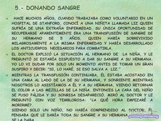 5.- DONANDO SANGRE HACE MUCHOS AÑOS, CUANDO TRABAJABA COMO VOLUNTARIO EN UN HOSPITAL DE STANFORD, CONOCÍ A UNA NIÑITA LLAMADA LIZ QUIEN SUFRÍA DE UNA EXTRAÑA ENFERMEDAD. SU ÚNICA OPORTUNIDAD DE RECUPERARSE APARENTEMENTE ERA UNA TRANSFUSIÓN DE SANGRE DE SU HERMANO DE 5 AÑOS, QUIEN HABÍA SOBREVIVIDO MILAGROSAMENTE A LA MISMA ENFERMEDAD Y HABÍA DESARROLLADO LOS ANTICUERPOS  NECESARIOS PARA COMBATIRLA. EL DOCTOR EXPLICÓ LA SITUACIÓN AL HERMANO DE  LA NIÑA, Y LE PREGUNTÓ SI ESTARÍA DISPUESTO A DAR SU SANGRE A SU HERMANA. YO LO VI DUDAR POR SOLO UN MOMENTO ANTES DE TOMAR UN GRAN SUSPIRO Y DECIR: "SI, LO HARÉ, SI ESO SALVA A  LIZ.”  MIENTRAS LA TRANSFUSIÓN CONTINUABA, ÉL ESTABA ACOSTADO EN UNA CAMA AL LADO DE LA DE SU HERMANA, Y SONRIENTE MIENTRAS NOSOTROS LO ASISTÍAMOS A ÉL Y A SU HERMANA, VIENDO RETORNAR EL COLOR A LAS MEJILLAS DE LA NIÑA. ENTONCES LA CARA DEL NIÑO SE PUSO PÁLIDA Y SU SONRISA DESAPARECIÓ. MIRÓ AL DOCTOR Y LE PREGUNTÓ CON VOZ TEMBLOROSA: "¿A QUÉ HORA EMPEZARÉ A MORIRME?.  SIENDO SOLO UN NIÑO, NO HABÍA COMPRENDIDO AL DOCTOR; ÉL PENSABA QUE LE DARÍA TODA SU SANGRE A SU HERMANA. Y AUN ASÍ SE LA DABA. DA TODO POR QUIEN AMES 