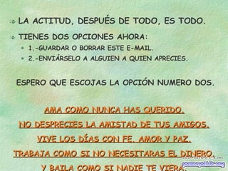 LA ACTITUD, DESPUÉS DE TODO, ES TODO. TIENES DOS OPCIONES AHORA: 1.-GUARDAR O BORRAR ESTE E-MAIL. 2.-ENVIÁRSELO A ALGUIEN A QUIEN APRECIES. ESPERO QUE ESCOJAS LA OPCIÓN NUMERO DOS. AMA COMO NUNCA HAS QUERIDO. NO DESPRECIES LA AMISTAD DE TUS AMIGOS. VIVE LOS DÍAS CON FE, AMOR Y PAZ. TRABAJA COMO SI NO NECESITARAS EL DINERO. Y BAILA COMO SI NADIE TE VIERA. 